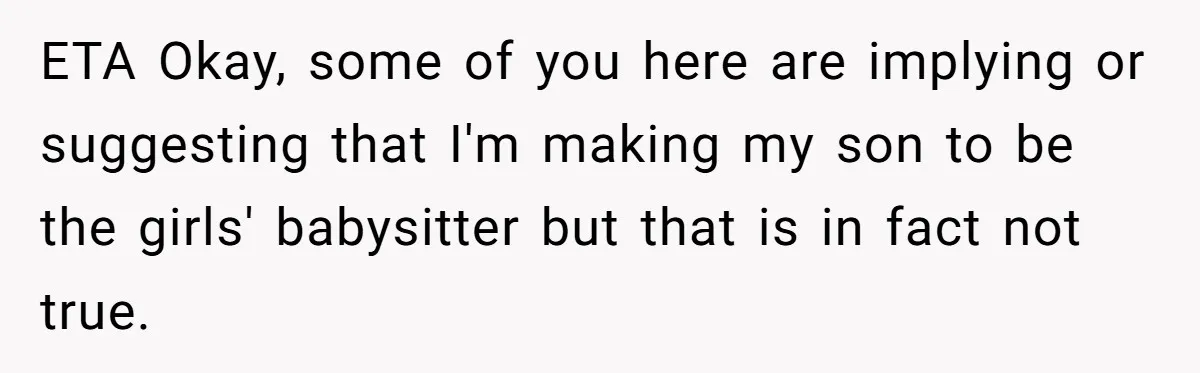 ETA Okay, some of you here are implying or suggesting that I'm making my son to be the girls' babysitter but that is in fact not true.