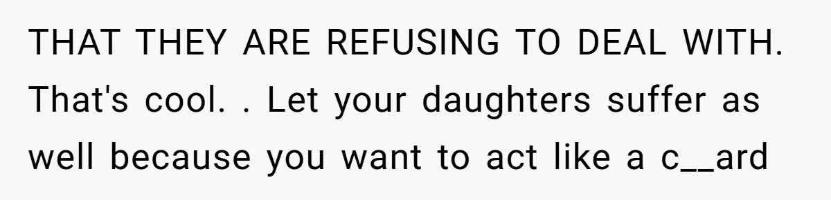 THAT THEY ARE REFUSING TO DEAL WITH. That's cool. . Let your daughters suffer as well because you want to act like a c__ard