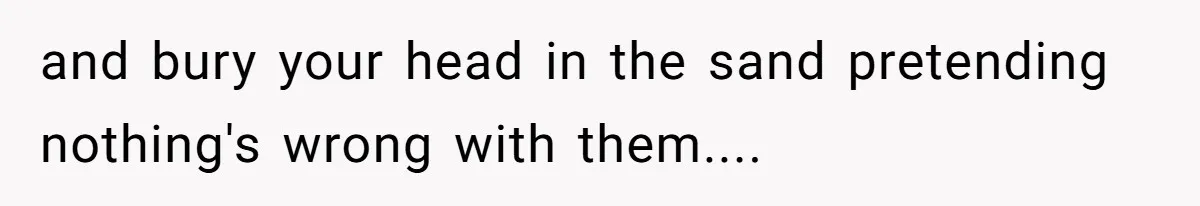 and bury your head in the sand pretending nothing's wrong with them....