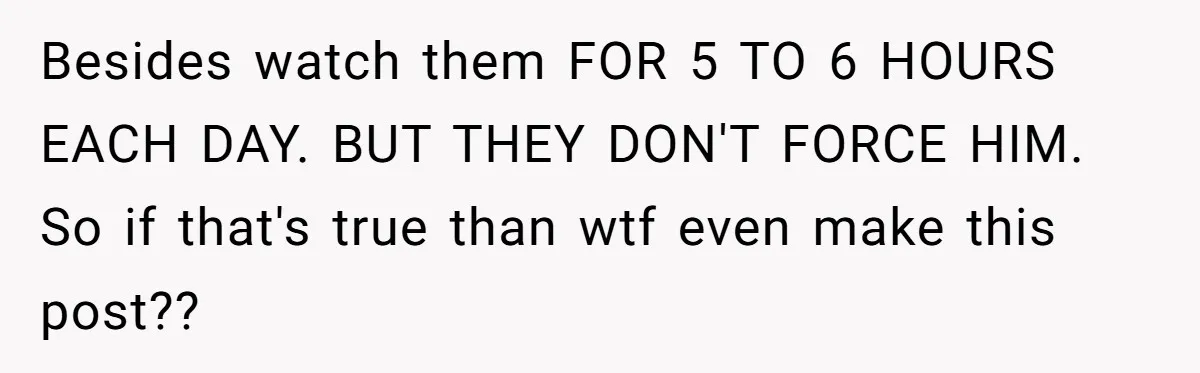 Besides watch them FOR 5 TO 6 HOURS EACH DAY. BUT THEY DON'T FORCE HIM. So if that's true than wtf even make this post??