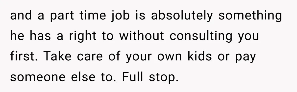 and a part time job is absolutely something he has a right to without consulting you first. Take care of your own kids or pay someone else to. Full stop.