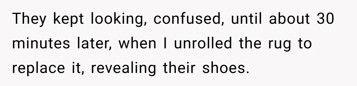 They kept looking, confused, until about 30 minutes later, when I unrolled the rug to replace it, revealing their shoes.