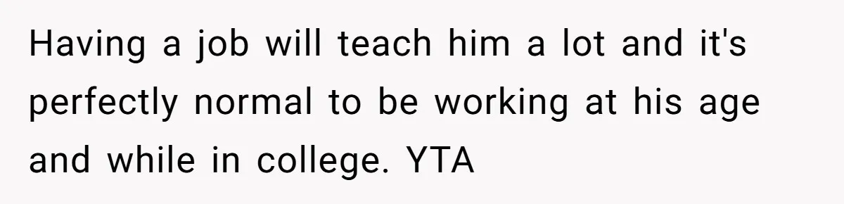 Having a job will teach him a lot and it's perfectly normal to be working at his age and while in college. YTA