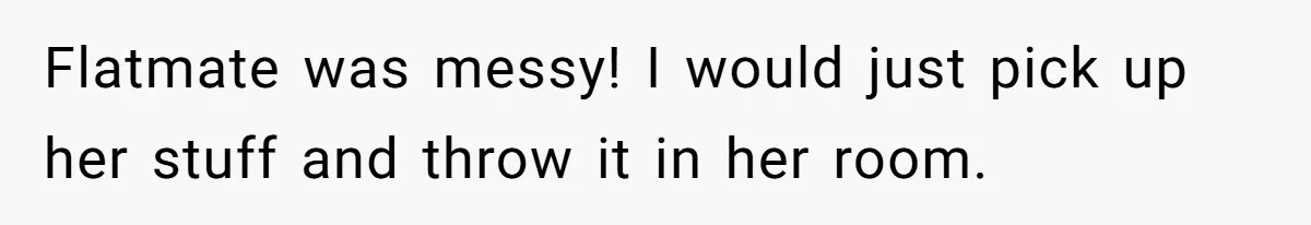 Flatmate was messy! I would just pick up her stuff and throw it in her room.