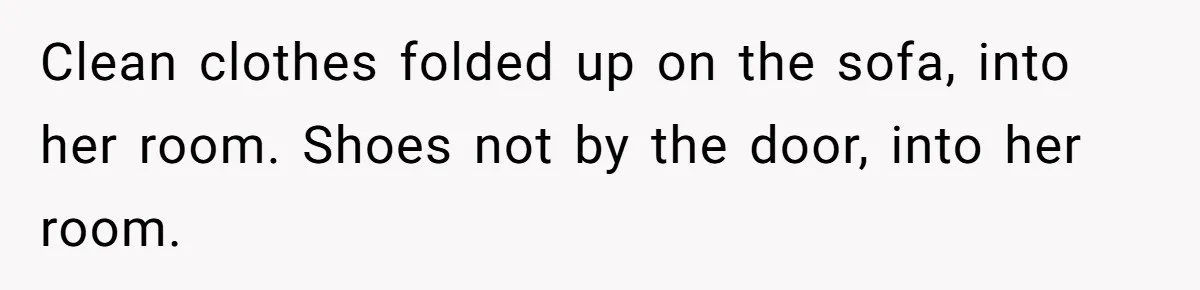 Clean clothes folded up on the sofa, into her room. Shoes not by the door, into her room.