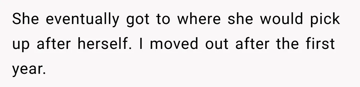 She eventually got to where she would pick up after herself. I moved out after the first year.