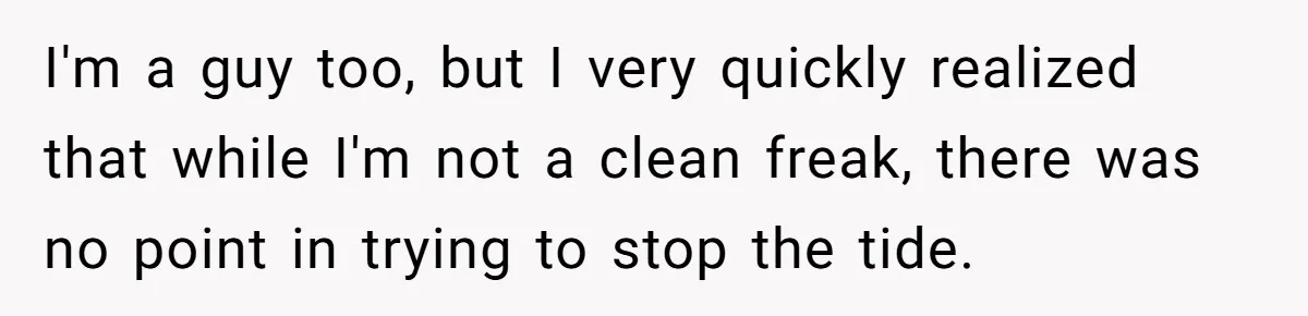 I'm a guy too, but I very quickly realized that while I'm not a clean freak, there was no point in trying to stop the tide.