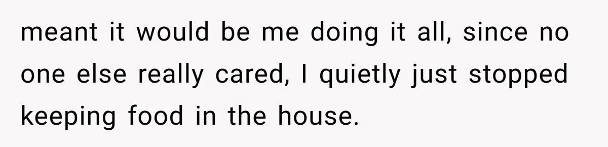 meant it would be me doing it all, since no one else really cared, I quietly just stopped keeping food in the house.