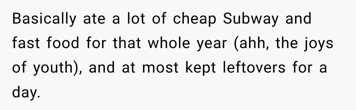 Basically ate a lot of cheap Subway and fast food for that whole year (ahh, the joys of youth), and at most kept leftovers for a day.