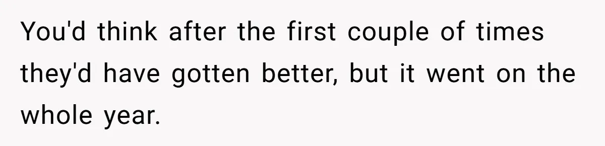 You'd think after the first couple of times they'd have gotten better, but it went on the whole year.