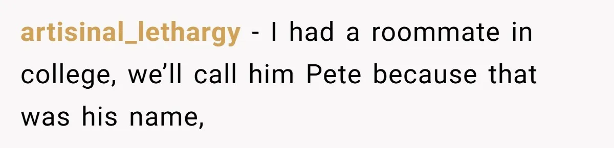 artisinal_lethargy − I had a roommate in college, we’ll call him Pete because that was his name,