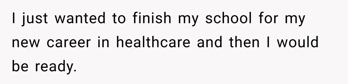 I just wanted to finish my school for my new career in healthcare and then I would be ready.