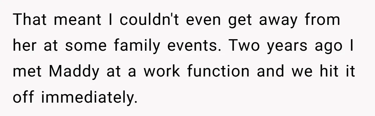 That meant I couldn't even get away from her at some family events. Two years ago I met Maddy at a work function and we hit it off immediately.