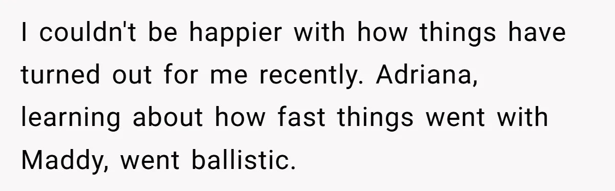 I couldn't be happier with how things have turned out for me recently. Adriana, learning about how fast things went with Maddy, went ballistic.