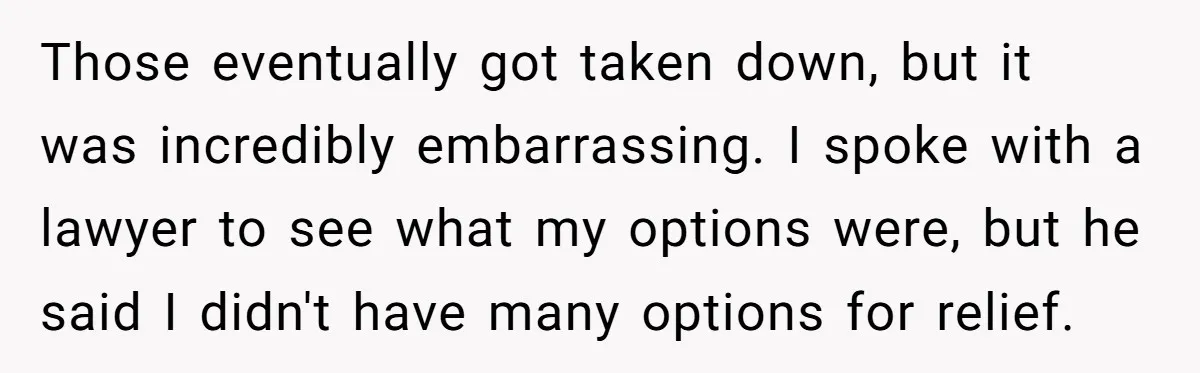 Those eventually got taken down, but it was incredibly embarrassing. I spoke with a lawyer to see what my options were, but he said I didn't have many options for...