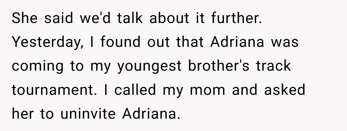 She said we'd talk about it further. Yesterday, I found out that Adriana was coming to my youngest brother's track tournament. I called my mom and asked her to uninvite...