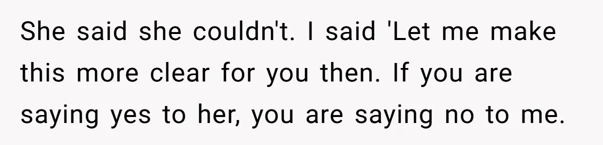 She said she couldn't. I said 'Let me make this more clear for you then. If you are saying yes to her, you are saying no to me.