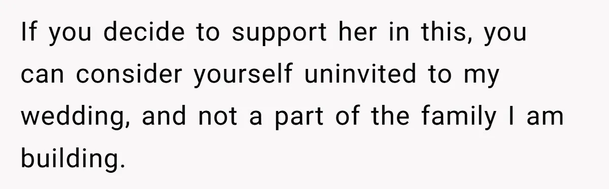 If you decide to support her in this, you can consider yourself uninvited to my wedding, and not a part of the family I am building.