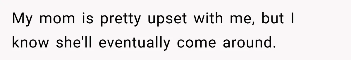 My mom is pretty upset with me, but I know she'll eventually come around.