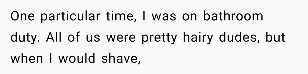 One particular time, I was on bathroom duty. All of us were pretty hairy dudes, but when I would shave,