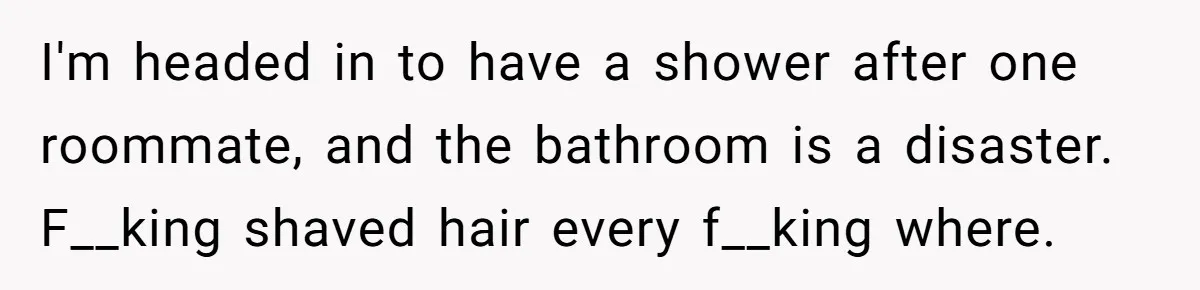 I'm headed in to have a shower after one roommate, and the bathroom is a disaster. F__king shaved hair every f__king where.
