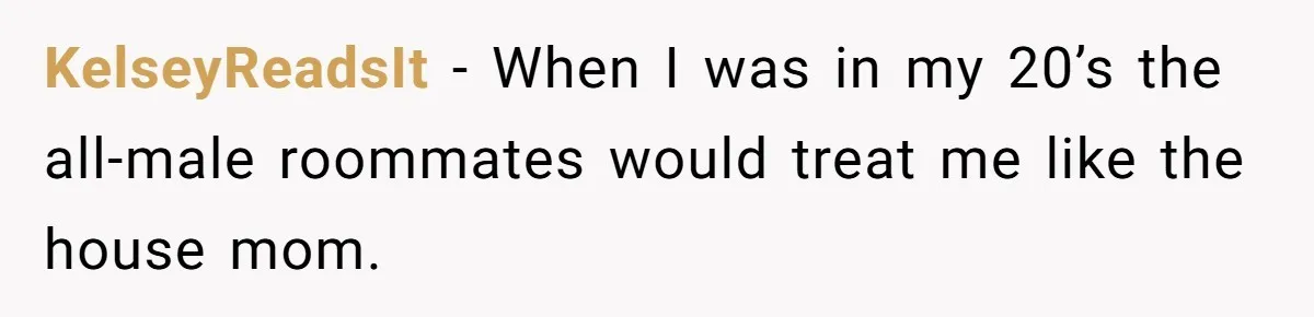 KelseyReadsIt − When I was in my 20’s the all-male roommates would treat me like the house mom.
