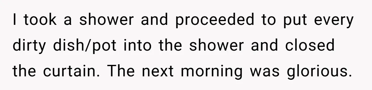 I took a shower and proceeded to put every dirty dish/pot into the shower and closed the curtain. The next morning was glorious.