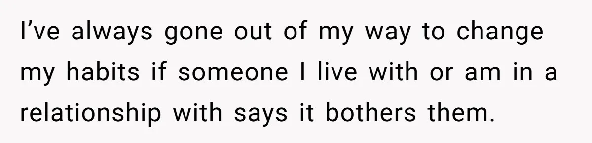 I’ve always gone out of my way to change my habits if someone I live with or am in a relationship with says it bothers them.