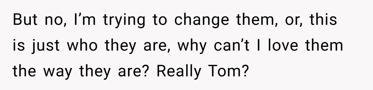 But no, I’m trying to change them, or, this is just who they are, why can’t I love them the way they are? Really Tom?