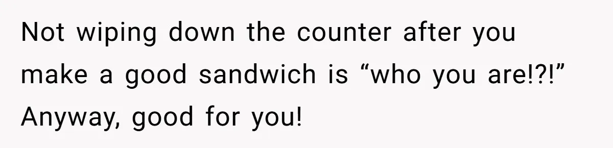 Not wiping down the counter after you make a good sandwich is “who you are!?!” Anyway, good for you!
