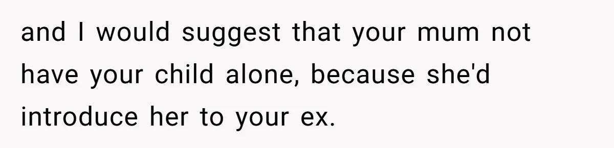 and I would suggest that your mum not have your child alone, because she'd introduce her to your ex.