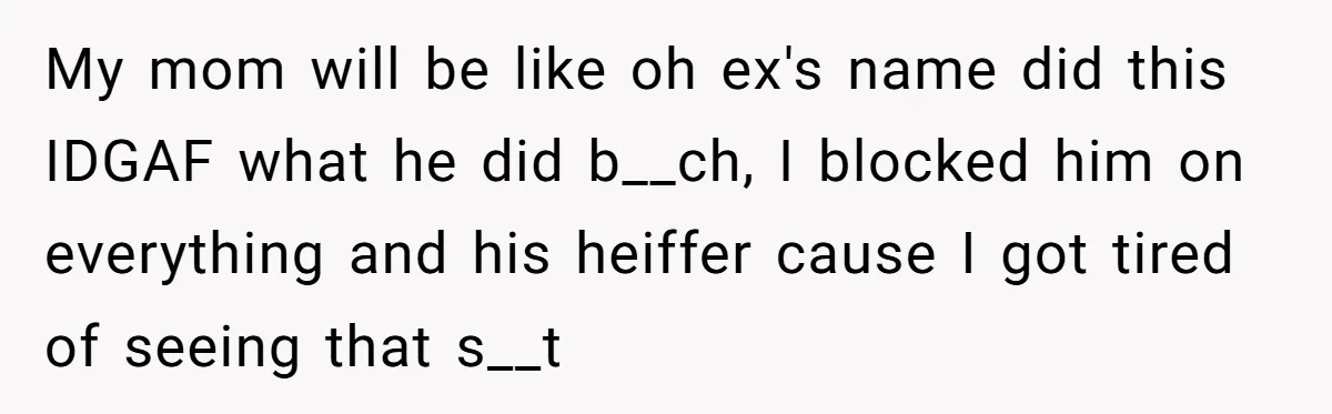 My mom will be like oh ex's name did this IDGAF what he did b__ch, I blocked him on everything and his heiffer cause I got tired of seeing that...
