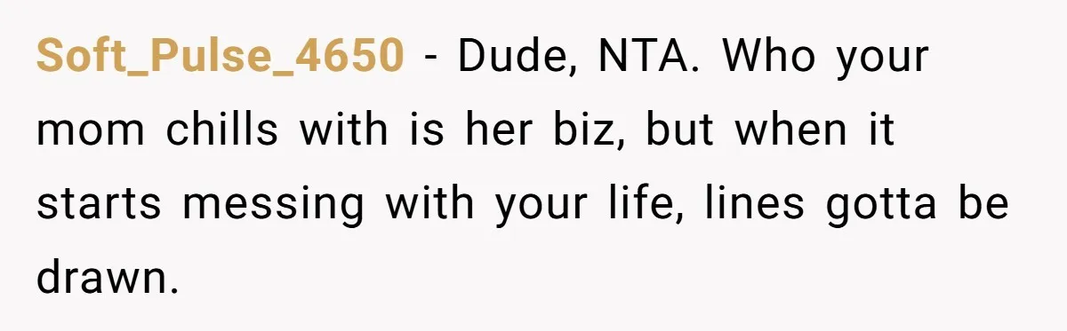 Soft_Pulse_4650 − Dude, NTA. Who your mom chills with is her biz, but when it starts messing with your life, lines gotta be drawn.