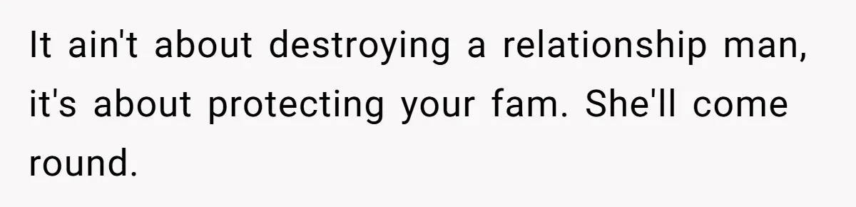 It ain't about destroying a relationship man, it's about protecting your fam. She'll come round.