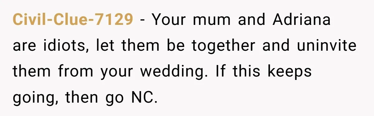 Civil-Clue-7129 − Your mum and Adriana are idiots, let them be together and uninvite them from your wedding. If this keeps going, then go NC.