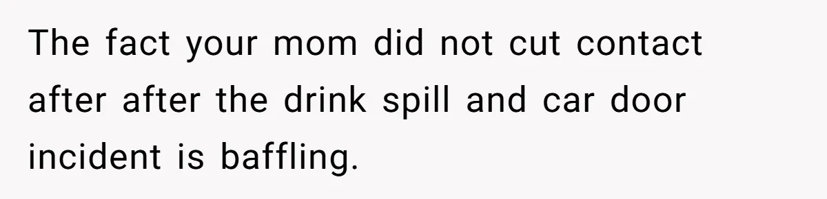 The fact your mom did not cut contact after after the drink spill and car door incident is baffling.