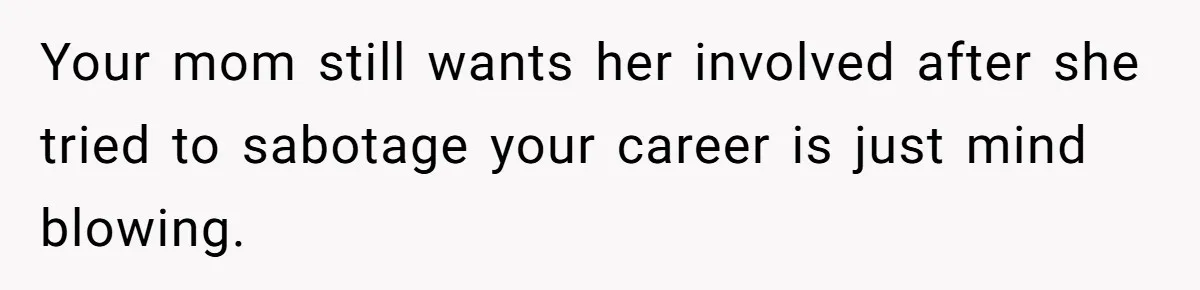 Your mom still wants her involved after she tried to sabotage your career is just mind blowing.