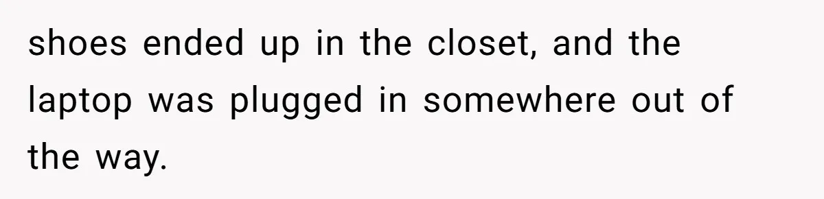 shoes ended up in the closet, and the laptop was plugged in somewhere out of the way.