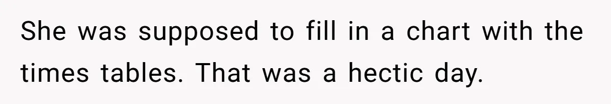 She was supposed to fill in a chart with the times tables. That was a hectic day.