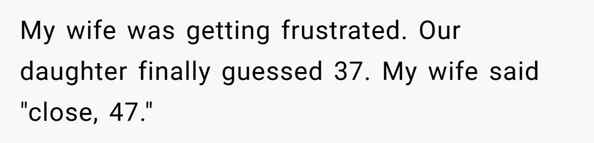 My wife was getting frustrated. Our daughter finally guessed 37. My wife said "close, 47."