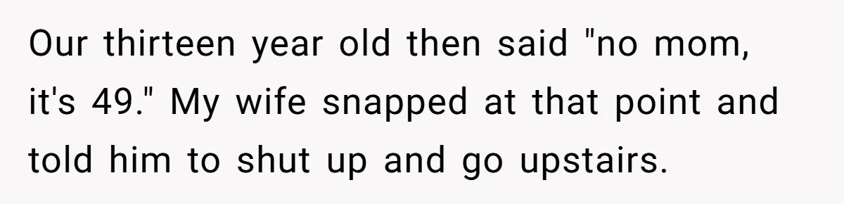 Our thirteen year old then said "no mom, it's 49." My wife snapped at that point and told him to shut up and go upstairs.