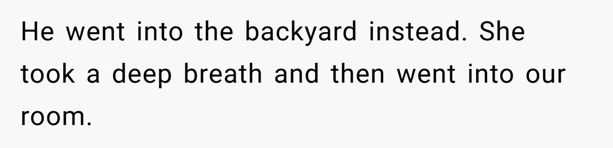 He went into the backyard instead. She took a deep breath and then went into our room.