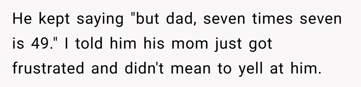 He kept saying "but dad, seven times seven is 49." I told him his mom just got frustrated and didn't mean to yell at him.