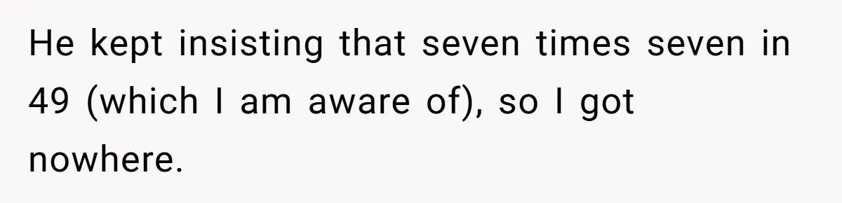 He kept insisting that seven times seven in 49 (which I am aware of), so I got nowhere.