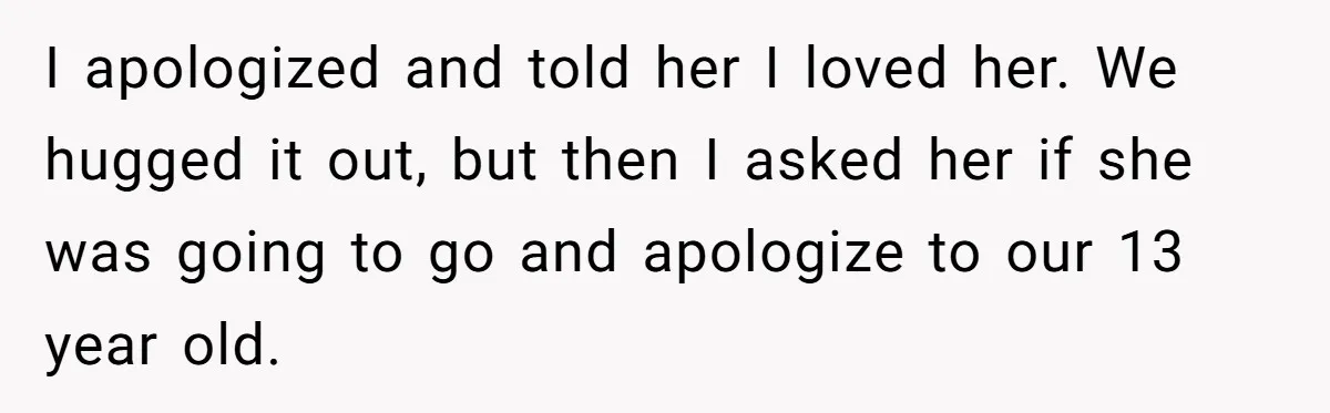 I apologized and told her I loved her. We hugged it out, but then I asked her if she was going to go and apologize to our 13 year old.