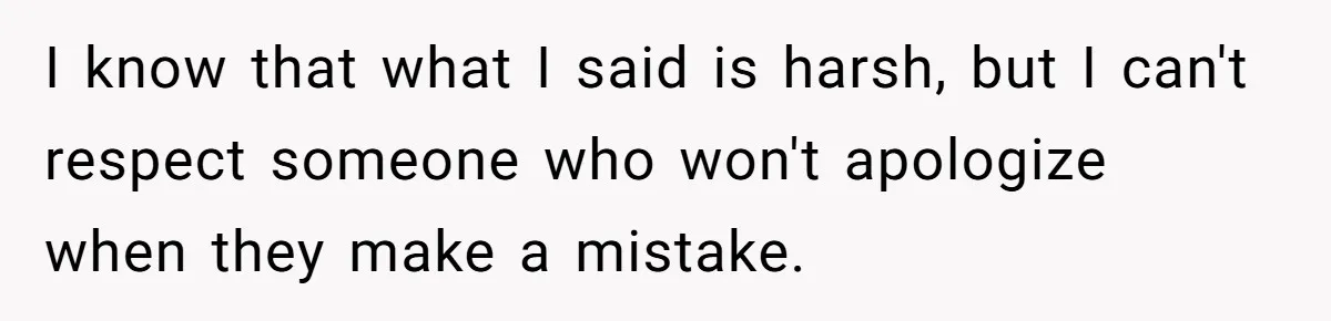 I know that what I said is harsh, but I can't respect someone who won't apologize when they make a mistake.