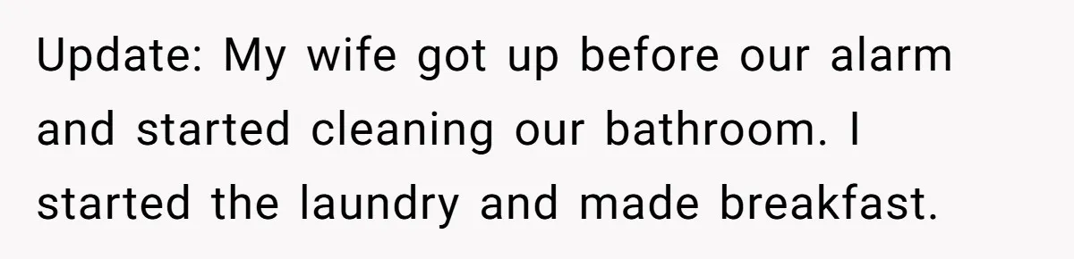 Update: My wife got up before our alarm and started cleaning our bathroom. I started the laundry and made breakfast.