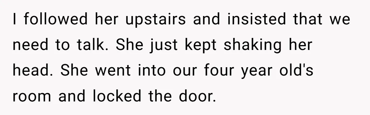 I followed her upstairs and insisted that we need to talk. She just kept shaking her head. She went into our four year old's room and locked the door.