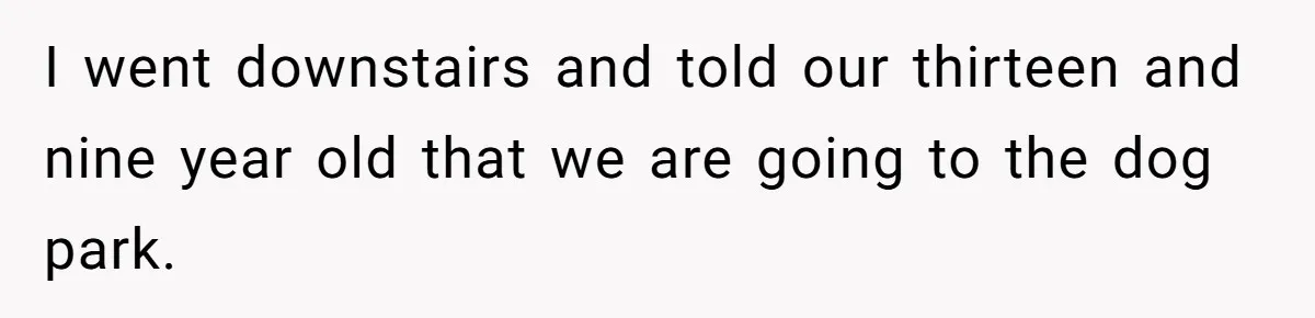I went downstairs and told our thirteen and nine year old that we are going to the dog park.