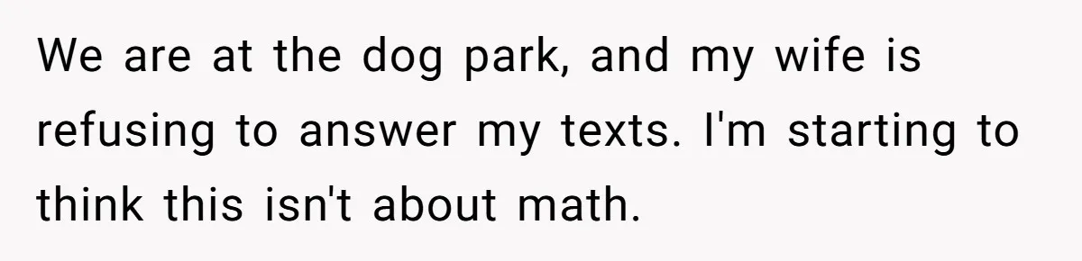 We are at the dog park, and my wife is refusing to answer my texts. I'm starting to think this isn't about math.